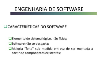ENGENHARIA DE SOFTWARE
CARACTERÍSTICAS DO SOFTWARE
Elemento de sistema lógico, não físico;
Software não se desgasta;
Maioria “feita” sob medida em vez de ser montada a
partir de componentes existentes;
 