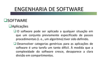 ENGENHARIA DE SOFTWARE
SOFTWARE
Aplicações
 O software pode ser aplicado a qualquer situação em
que um conjunto previamente especificado de passos
procedimentais (i. e., um algoritmo) tiver sido definido.
 Desenvolver categorias genéricas para as aplicações de
software é uma tarefa um tanto difícil. À medida que a
complexidade do software cresce, desaparece a clara
divisão em compartimentos.
 