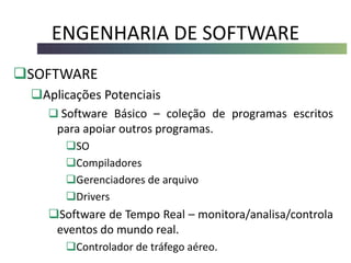 ENGENHARIA DE SOFTWARE
SOFTWARE
Aplicações Potenciais
 Software Básico – coleção de programas escritos
para apoiar outros programas.
SO
Compiladores
Gerenciadores de arquivo
Drivers
Software de Tempo Real – monitora/analisa/controla
eventos do mundo real.
Controlador de tráfego aéreo.
 