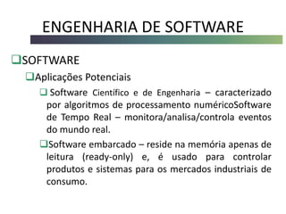 ENGENHARIA DE SOFTWARE
SOFTWARE
Aplicações Potenciais
 Software Científico e de Engenharia – caracterizado
por algoritmos de processamento numéricoSoftware
de Tempo Real – monitora/analisa/controla eventos
do mundo real.
Software embarcado – reside na memória apenas de
leitura (ready-only) e, é usado para controlar
produtos e sistemas para os mercados industriais de
consumo.
 