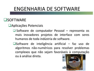 ENGENHARIA DE SOFTWARE
SOFTWARE
Aplicações Potenciais
 Software de computador Pessoal – representa os
mais inovadores projetos de interface com seres
humanos de toda indústria de software.
Software de inteligência artificial – faz uso de
algoritmos não-numéricos para resolver problemas
complexos que não sejam favoráveis à computação
ou à análise direta.
 