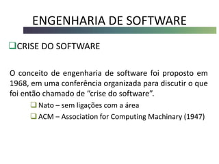 ENGENHARIA DE SOFTWARE
CRISE DO SOFTWARE
O conceito de engenharia de software foi proposto em
1968, em uma conferência organizada para discutir o que
foi então chamado de “crise do software”.
Nato – sem ligações com a área
ACM – Association for Computing Machinary (1947)
 