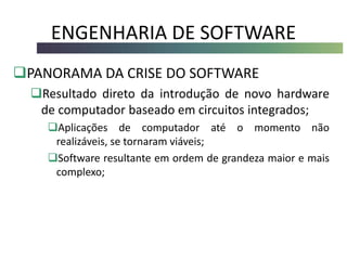 ENGENHARIA DE SOFTWARE
PANORAMA DA CRISE DO SOFTWARE
Resultado direto da introdução de novo hardware
de computador baseado em circuitos integrados;
Aplicações de computador até o momento não
realizáveis, se tornaram viáveis;
Software resultante em ordem de grandeza maior e mais
complexo;
 