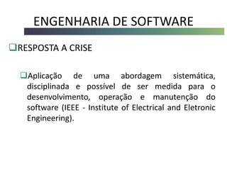 ENGENHARIA DE SOFTWARE
RESPOSTA A CRISE
Aplicação de uma abordagem sistemática,
disciplinada e possível de ser medida para o
desenvolvimento, operação e manutenção do
software (IEEE - Institute of Electrical and Eletronic
Engineering).
 