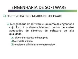 ENGENHARIA DE SOFTWARE
 OBJETIVO DA ENGENHARIA DE SOFTWARE
 A engenharia de software é um ramo da engenharia
cujo foco é o desenvolvimento dentro de custos
adequados de sistemas de software de alta
qualidade.
 Software é abstrato e intangível;
Potencial ilimitado;
Complexo e difícil de ser compreendido.
 
