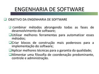 ENGENHARIA DE SOFTWARE
 OBJETIVO DA ENGENHARIA DE SOFTWARE
 Combinar métodos abrangendo todas as fases de
desenvolvimento de software;
Utilizar melhores ferramentas para automatizar esses
métodos;
Criar blocos de construção mais poderosos para a
implementação do software;
Aplicar melhores técnicas para a garantia da qualidade;
Alimentar uma filosofia de coordenação predominante,
controle e administração.
 