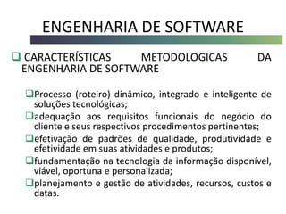 ENGENHARIA DE SOFTWARE
 CARACTERÍSTICAS METODOLOGICAS DA
ENGENHARIA DE SOFTWARE
Processo (roteiro) dinâmico, integrado e inteligente de
soluções tecnológicas;
adequação aos requisitos funcionais do negócio do
cliente e seus respectivos procedimentos pertinentes;
efetivação de padrões de qualidade, produtividade e
efetividade em suas atividades e produtos;
fundamentação na tecnologia da informação disponível,
viável, oportuna e personalizada;
planejamento e gestão de atividades, recursos, custos e
datas.
 