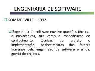 ENGENHARIA DE SOFTWARE
 SOMMERVILLE – 1992
 Engenharia de software envolve questões técnicas
e não-técnicas, tais como a especificação do
conhecimento, técnicas de projeto e
implementação, conhecimentos dos fatores
humanos pelo engenheiro de software e ainda,
gestão de projetos.
 
