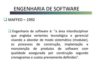 ENGENHARIA DE SOFTWARE
 MAFFEO – 1992
 Engenharia de software é: "a área interdisciplinar
que engloba vertentes tecnológica e gerencial
visando a abordar de modo sistemático (modular),
os processos de construção, implantação e
manutenção de produtos de software com
qualidade assegurada por construção segundo
cronogramas e custos previamente definidos".
 