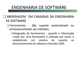 ENGENHARIA DE SOFTWARE
 ABORDAGEM EM CAMADAS DA ENGENHARIA
DE SOFTWARE
 Ferramentas - dão suporte automatizado ou
semiautomatizado aos métodos;
Integração de ferramentas - quando a informação
criada por uma ferramenta é utilizada por outra, é
estabelecido um sistema de suporte ao
desenvolvimento de software chamado CASE.
 