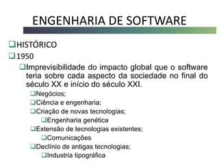 ENGENHARIA DE SOFTWARE
HISTÓRICO
1950
Imprevisibilidade do impacto global que o software
teria sobre cada aspecto da sociedade no final do
século XX e início do século XXI.
Negócios;
Ciência e engenharia;
Criação de novas tecnologias;
Engenharia genética
Extensão de tecnologias existentes;
Comunicações
Declínio de antigas tecnologias;
Industria tipográfica
 