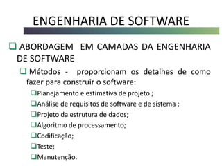 ENGENHARIA DE SOFTWARE
 ABORDAGEM EM CAMADAS DA ENGENHARIA
DE SOFTWARE
 Métodos - proporcionam os detalhes de como
fazer para construir o software:
Planejamento e estimativa de projeto ;
Análise de requisitos de software e de sistema ;
Projeto da estrutura de dados;
Algoritmo de processamento;
Codificação;
Teste;
Manutenção.
 