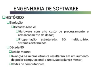 ENGENHARIA DE SOFTWARE
HISTÓRICO
Evolução
Décadas 60 e 70
Hardware com alto custo de processamento e
armazenamento de dados;
Programação estruturada, BD, multiusuário,
sistemas distribuídos.
Década 80
Lei de Moore;
Avanços na microeletrônica resultaram em um aumento
de poder computacional a um custo cada vez menor;
Redes de computadores.
 