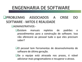 ENGENHARIA DE SOFTWARE
PROBLEMAS ASSOCIADOS A CRISE DO
SOFTWARE - MITOS E REALIDADE
ADMINISTRATIVOS -
Existem manuais repletos de padrões e
procedimentos para a construção de software. Isso
não oferecerá ao pessoal tudo o que eles precisam
saber?
O pessoal tem Ferramentas de desenvolvimento de
software de última geração.
Se a equipe está atrasada nos prazos, é viável
adicionar mais programadores e recuperar o atraso.
 