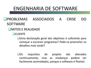 ENGENHARIA DE SOFTWARE
PROBLEMAS ASSOCIADOS A CRISE DO
SOFTWARE
MITOS E REALIDADE
CLIENTE
Uma declaração geral dos objetivos é suficiente para
começar a escrever programas? Pode-se preencher os
detalhes mais tarde?
Os requisitos de projeto são alterados
continuamente, mas as mudanças podem ser
facilmente acomodadas, porque o software é flexível.
 