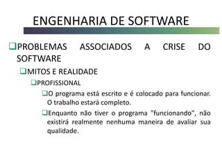 ENGENHARIA DE SOFTWARE
PROBLEMAS ASSOCIADOS A CRISE DO
SOFTWARE
MITOS E REALIDADE
PROFISSIONAL
O programa está escrito e é colocado para funcionar.
O trabalho estará completo.
Enquanto não tiver o programa "funcionando", não
existirá realmente nenhuma maneira de avaliar sua
qualidade.
 
