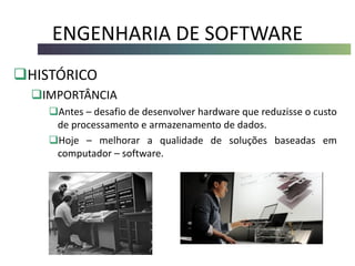 ENGENHARIA DE SOFTWARE
HISTÓRICO
IMPORTÂNCIA
Antes – desafio de desenvolver hardware que reduzisse o custo
de processamento e armazenamento de dados.
Hoje – melhorar a qualidade de soluções baseadas em
computador – software.
 