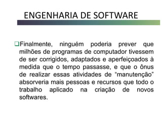 ENGENHARIA DE SOFTWARE
Finalmente, ninguém poderia prever que
milhões de programas de computador tivessem
de ser corrigidos, adaptados e aperfeiçoados à
medida que o tempo passasse, e que o ônus
de realizar essas atividades de “manutenção”
absorveria mais pessoas e recursos que todo o
trabalho aplicado na criação de novos
softwares.
 