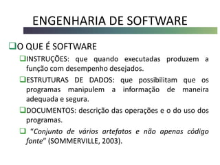 ENGENHARIA DE SOFTWARE
O QUE É SOFTWARE
INSTRUÇÕES: que quando executadas produzem a
função com desempenho desejados.
ESTRUTURAS DE DADOS: que possibilitam que os
programas manipulem a informação de maneira
adequada e segura.
DOCUMENTOS: descrição das operações e o do uso dos
programas.
 “Conjunto de vários artefatos e não apenas código
fonte” (SOMMERVILLE, 2003).
 