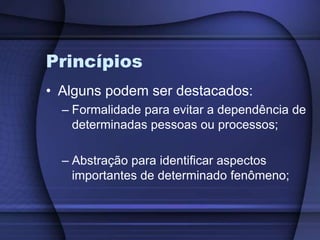 PrincípiosAlguns podem ser destacados:Formalidade para evitar a dependência de determinadas pessoas ou processos;Abstração para identificar aspectos importantes de determinado fenômeno;