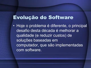 Evolução do SoftwareHoje o problema é diferente, o principal desafio desta década é melhorar a qualidade (e reduzir custos) de soluções baseadas em computador, que são implementadas com software.