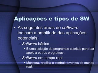Aplicações e tipos de SWAs seguintes áreas de software indicam a amplitude das aplicações potenciais:Software básicoÉ uma seleção de programas escritos para dar apoio a outros programas.Software em tempo realMonitora, analisa e controla eventos do mundo real.