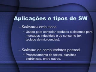 Aplicações e tipos de SWSoftwares embutidosUsado para controlar produtos e sistemas para mercados industriais e de consumo (ex. teclado de microondas).Software de computadores pessoalProcessamento de textos, planilhas eletrônicas, entre outros.