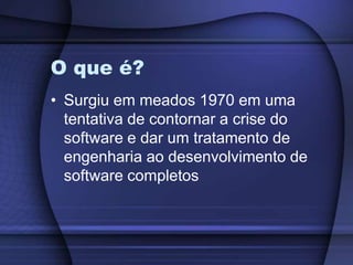 O que é?Surgiu em meados 1970 em uma tentativa de contornar a crise do software e dar um tratamento de engenharia ao desenvolvimento de software completos