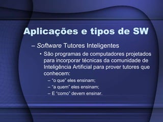 Aplicações e tipos de SWSoftware Tutores InteligentesSão programas de computadores projetados para incorporar técnicas da comunidade de Inteligência Artificial para prover tutores que conhecem: “o que” eles ensinam;“a quem” eles ensinam;E “como” devem ensinar.