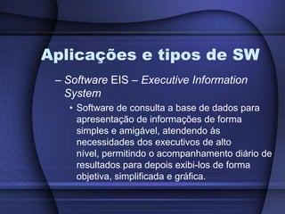Aplicações e tipos de SWSoftware EIS – Executive Information SystemSoftware de consulta a base de dados para apresentação de informações de forma simples e amigável, atendendo às necessidades dos executivos de alto nível, permitindo o acompanhamento diário de resultados para depois exibi-los de forma objetiva, simplificada e gráfica.