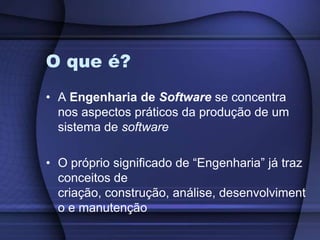 O que é?A Engenharia de Software se concentra nos aspectos práticos da produção de um sistema de softwareO próprio significado de “Engenharia” já traz conceitos de criação, construção, análise, desenvolvimento e manutenção