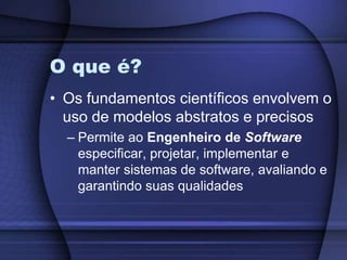 O que é?Os fundamentos científicos envolvem o uso de modelos abstratos e precisosPermite ao Engenheiro de Software especificar, projetar, implementar e manter sistemas de software, avaliando e garantindo suas qualidades