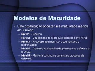 Modelos de MaturidadeUma organização pode ter sua maturidade medida em 5 níveis:Nível 1 – Caótico;Nível 2 – Capacidade de reproduzir sucessos anteriores;Nível 3 – Processo bem definido, documentado e padronizado;Nível 4 – Gerência quantitativa do processo de software e produto;Nível 5 – Melhoria contínua e gerencia o processo de software.