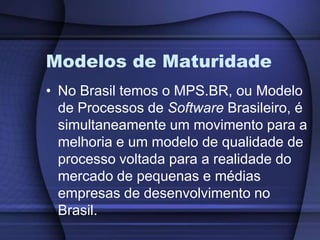 Modelos de MaturidadeNo Brasil temos o MPS.BR, ou Modelo de Processos de Software Brasileiro, é simultaneamente um movimento para a melhoria e um modelo de qualidade de processo voltada para a realidade do mercado de pequenas e médias empresas de desenvolvimento no Brasil.