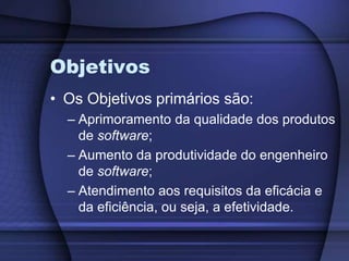 ObjetivosOs Objetivos primários são:Aprimoramento da qualidade dos produtos de software;Aumento da produtividade do engenheiro de software;Atendimento aos requisitos da eficácia e da eficiência, ou seja, a efetividade.