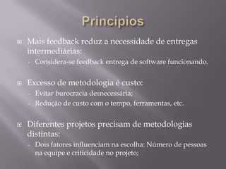 

Mais feedback reduz a necessidade de entregas
intermediárias:
-



Considera-se feedback entrega de software funcionando.

Excesso de metodologia é custo:
Evitar burocracia desnecessária;
- Redução de custo com o tempo, ferramentas, etc.
-



Diferentes projetos precisam de metodologias
distintas:
-

Dois fatores influenciam na escolha: Número de pessoas
na equipe e criticidade no projeto;

 