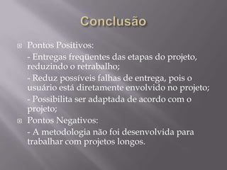 



Pontos Positivos:
- Entregas freqüentes das etapas do projeto,
reduzindo o retrabalho;
- Reduz possíveis falhas de entrega, pois o
usuário está diretamente envolvido no projeto;
- Possibilita ser adaptada de acordo com o
projeto;
Pontos Negativos:
- A metodologia não foi desenvolvida para
trabalhar com projetos longos.

 