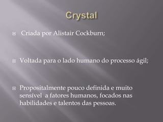 





Criada por Alistair Cockburn;

Voltada para o lado humano do processo ágil;

Propositalmente pouco definida e muito
sensível a fatores humanos, focados nas
habilidades e talentos das pessoas.

 
