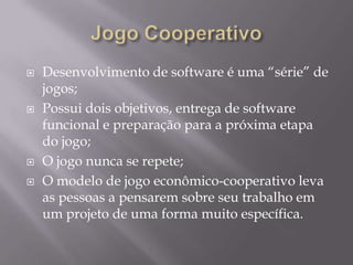 






Desenvolvimento de software é uma “série” de
jogos;
Possui dois objetivos, entrega de software
funcional e preparação para a próxima etapa
do jogo;
O jogo nunca se repete;
O modelo de jogo econômico-cooperativo leva
as pessoas a pensarem sobre seu trabalho em
um projeto de uma forma muito específica.

 