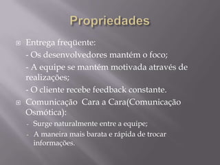 



Entrega freqüente:
- Os desenvolvedores mantém o foco;
- A equipe se mantém motivada através de
realizações;
- O cliente recebe feedback constante.
Comunicação Cara a Cara(Comunicação
Osmótica):
-

Surge naturalmente entre a equipe;
A maneira mais barata e rápida de trocar
informações.

 