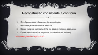 Reconstrução consistente e contínua
❖ Com Apenas esse três passos de reconstrução:
1. Renomeação de variáveis e métodos
2. Deixar variáveis na mesma linha (no caso de métodos booleanos)
3. Extrair métodos (deixar os passos do método mais visíveis)
http://www.greenfoot.org/doc/tut-3
 