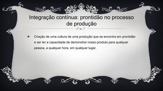 Integração contínua: prontidão no processo
de produção
❖ Criação de uma cultura de uma produção que se encontra em prontidão
e ser ter a capacidade de demonstrar nosso produto para qualquer
pessoa, a qualquer hora, em qualquer lugar.
 