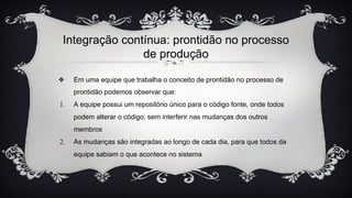 Integração contínua: prontidão no processo
de produção
❖ Em uma equipe que trabalha o conceito de prontidão no processo de
prontidão podemos observar que:
1. A equipe possui um repositório único para o código fonte, onde todos
podem alterar o código, sem interferir nas mudanças dos outros
membros
2. As mudanças são integradas ao longo de cada dia, para que todos da
equipe sabiam o que acontece no sistema
 