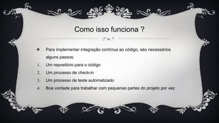 Como isso funciona ?
❖ Para implementar integração contínua ao código, sáo necessários
alguns passos:
1. Um repositório para o código
2. Um processo de check-in
3. Um processo de teste automatizado
4. Boa vontade para trabalhar com pequenas partes do projeto por vez
 