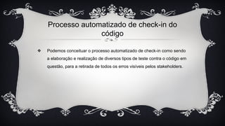 Processo automatizado de check-in do
código
❖ Podemos conceituar o processo automatizado de check-in como sendo
a elaboração e realização de diversos tipos de teste contra o código em
questão, para a retirada de todos os erros visíveis pelos stakeholders.
 