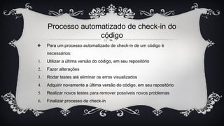 Processo automatizado de check-in do
código
❖ Para um processo automatizado de check-in de um código é
necessários:
1. Utilizar a última versão do código, em seu repositório
2. Fazer alterações
3. Rodar testes até eliminar os erros visualizados
4. Adquirir novamente a última versão do código, em seu repositório
5. Realizar novos testes para remover possíveis novos problemas
6. Finalizar processo de check-in
 