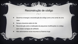 Reconstrução de código
❖ Devemos enxergar a reconstrução de código como uma conta de uma
casa
❖ Sempre devemos estar em dia
❖ Reconstrução seria a realização de pequenas modificações no código,
sem mexer na lógica do software
❖ Não adicionamos novos recursos ou fixamos bugs
 