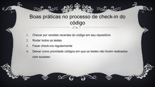 Boas práticas no processo de check-in do
código
1. Checar por versões recentes do código em seu repositório
2. Rodar todos os testes
3. Fazer check-ins regularmente
4. Deixar como prioridade códigos em que os testes não foram realizados
com sucesso
 
