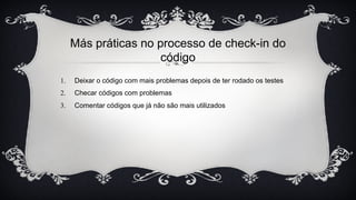 Más práticas no processo de check-in do
código
1. Deixar o código com mais problemas depois de ter rodado os testes
2. Checar códigos com problemas
3. Comentar códigos que já não são mais utilizados
 