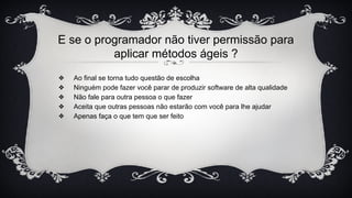 E se o programador não tiver permissão para
aplicar métodos ágeis ?
❖ Ao final se torna tudo questão de escolha
❖ Ninguém pode fazer você parar de produzir software de alta qualidade
❖ Não fale para outra pessoa o que fazer
❖ Aceita que outras pessoas não estarão com você para lhe ajudar
❖ Apenas faça o que tem que ser feito
 